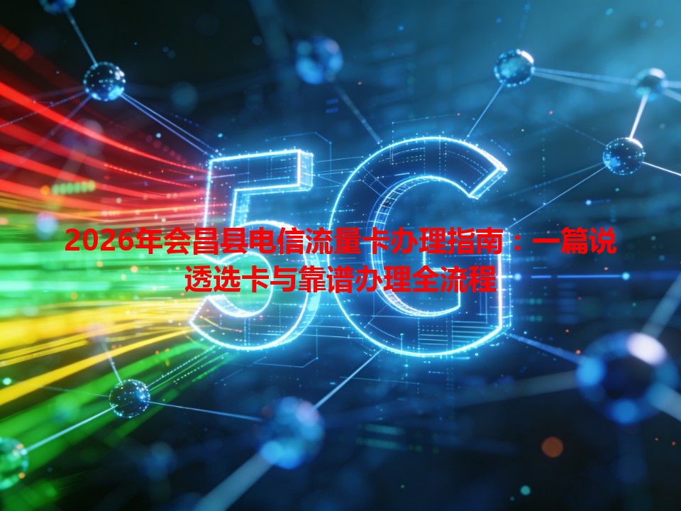 2026年会昌县电信流量卡办理指南：一篇说透选卡与靠谱办理全流程