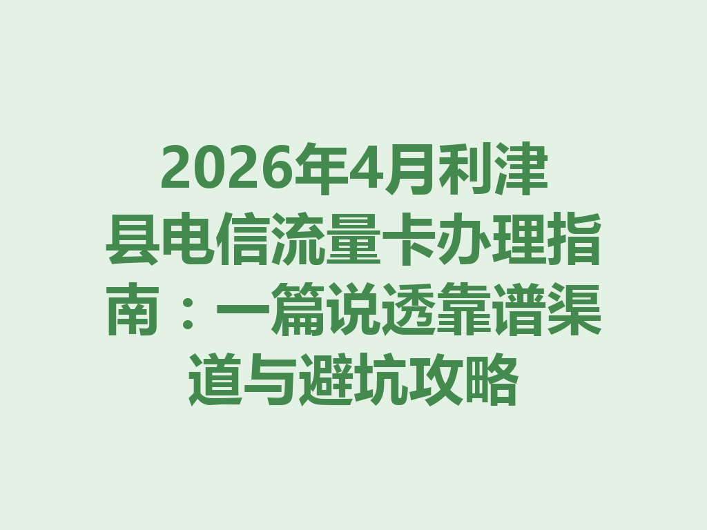 2026年4月利津县电信流量卡办理指南：一篇说透靠谱渠道与避坑攻略