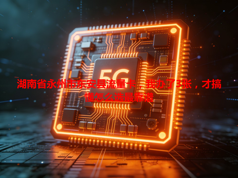 湖南省永州市东安县流量卡，我办了3张，才搞懂怎么选最靠谱