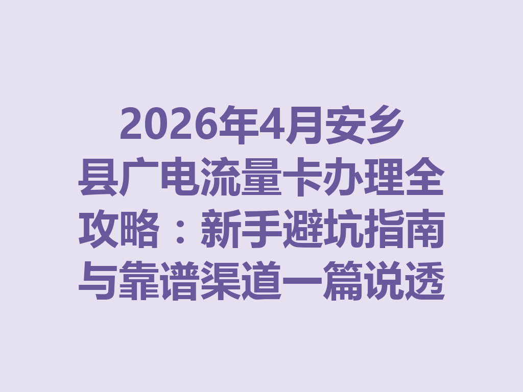 2026年4月安乡县广电流量卡办理全攻略：新手避坑指南与靠谱渠道一篇说透