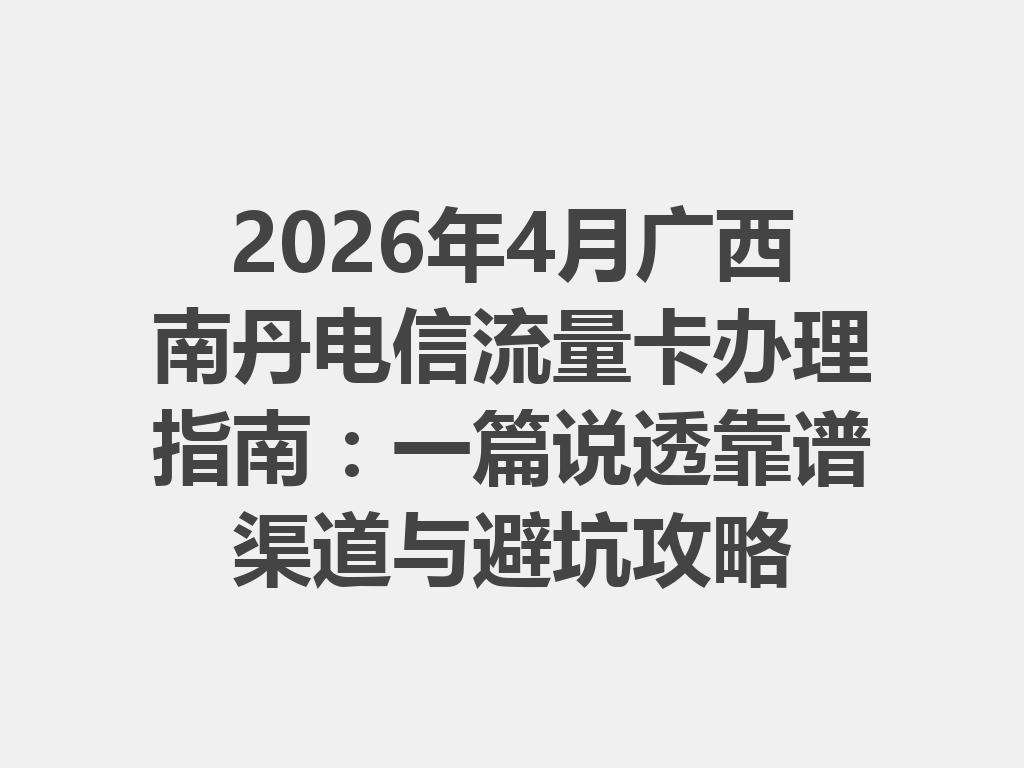 2026年4月广西南丹电信流量卡办理指南：一篇说透靠谱渠道与避坑攻略