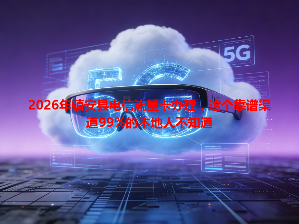 2026年镇安县电信流量卡办理，这个靠谱渠道99%的本地人不知道