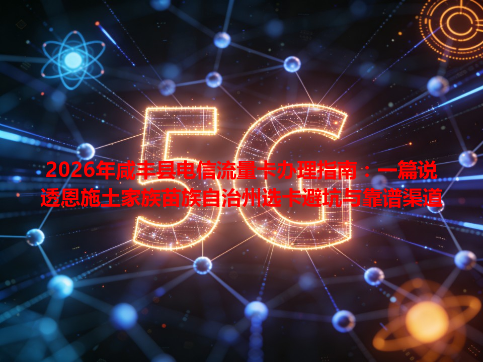 2026年咸丰县电信流量卡办理指南：一篇说透恩施土家族苗族自治州选卡避坑与靠谱渠道