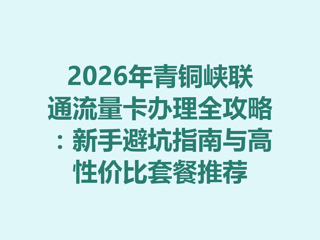 2026年青铜峡联通流量卡办理全攻略：新手避坑指南与高性价比套餐推荐