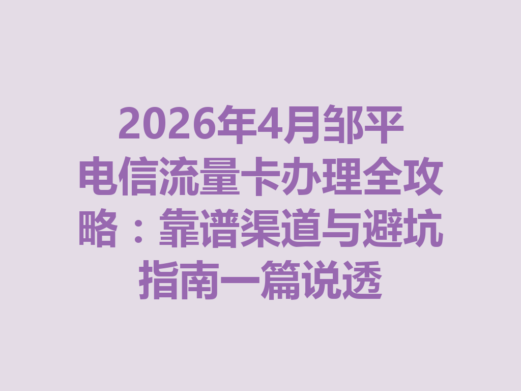 2026年4月邹平电信流量卡办理全攻略：靠谱渠道与避坑指南一篇说透