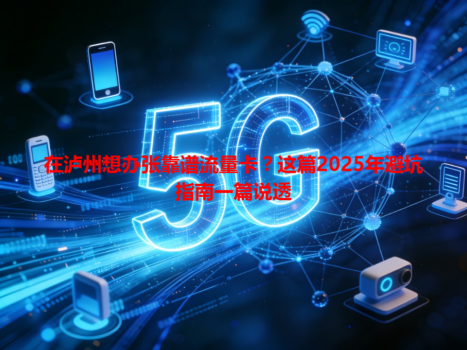 在泸州想办张靠谱流量卡？这篇2025年避坑指南一篇说透