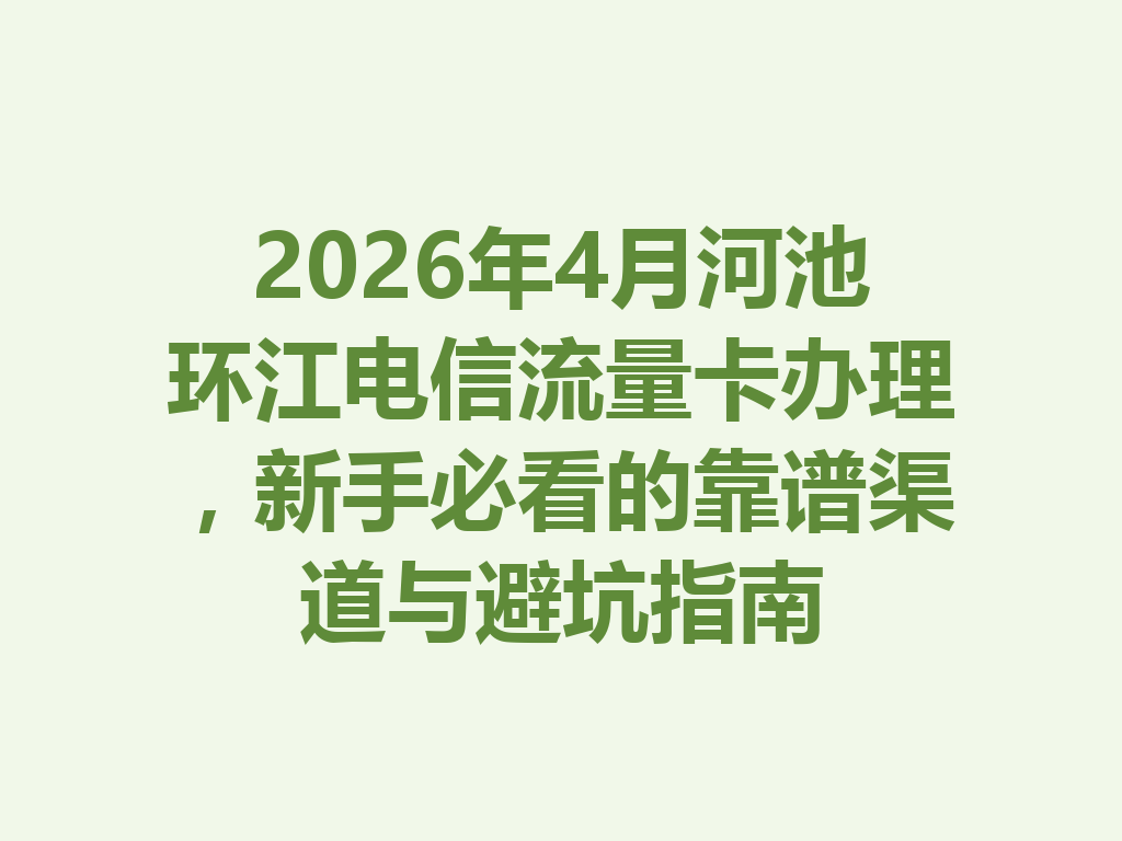 2026年4月河池环江电信流量卡办理，新手必看的靠谱渠道与避坑指南