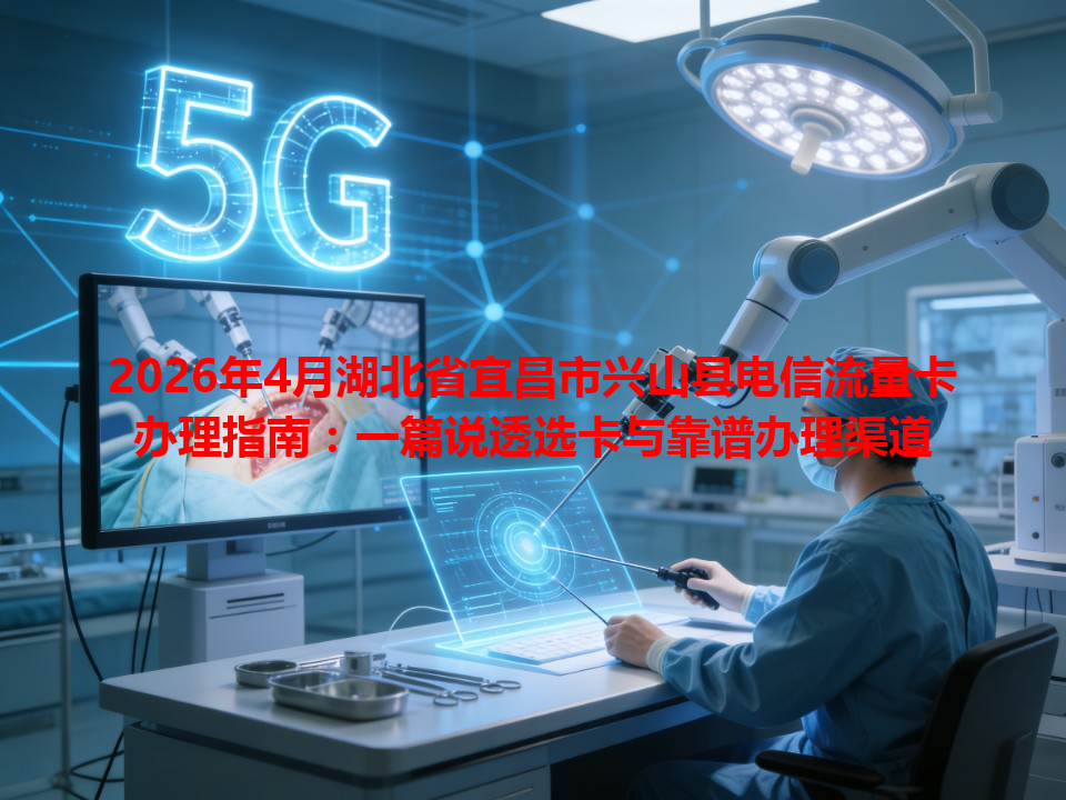 2026年4月湖北省宜昌市兴山县电信流量卡办理指南：一篇说透选卡与靠谱办理渠道