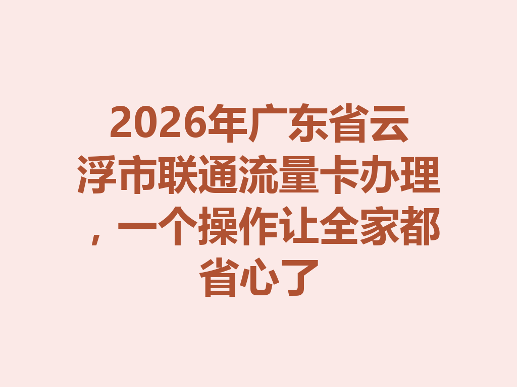 2026年广东省云浮市联通流量卡办理，一个操作让全家都省心了