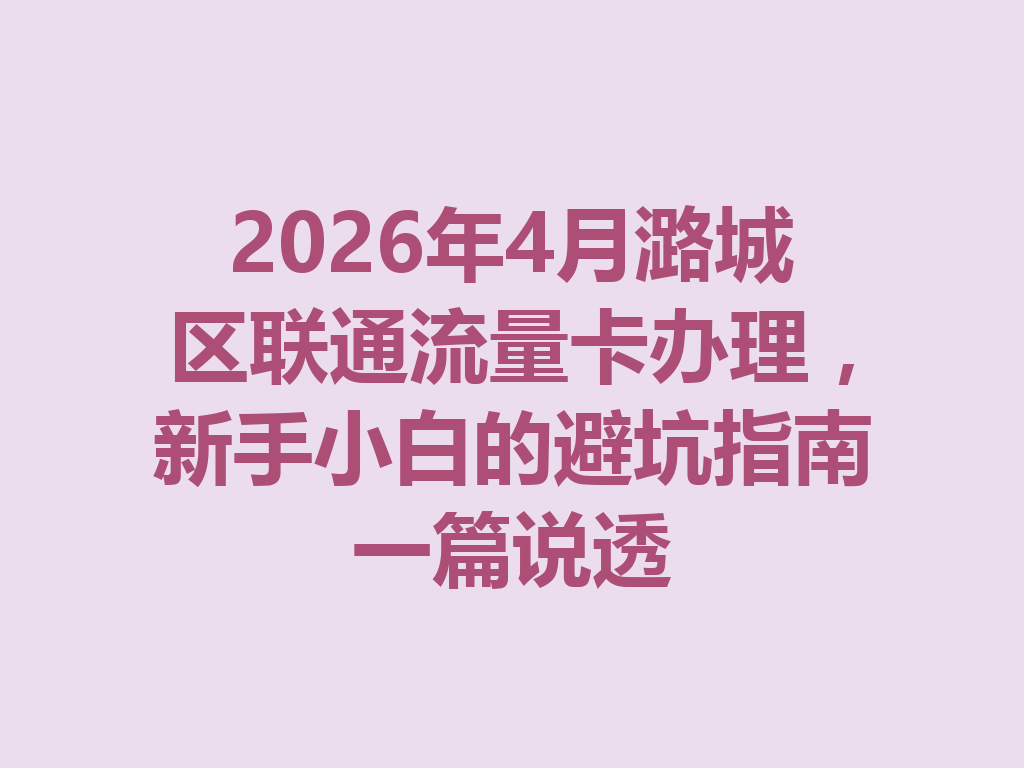 2026年4月潞城区联通流量卡办理，新手小白的避坑指南一篇说透