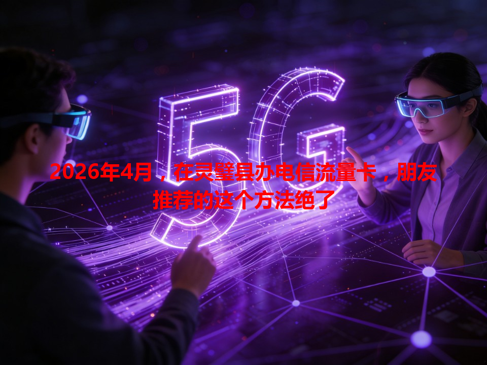 2026年4月，在灵璧县办电信流量卡，朋友推荐的这个方法绝了