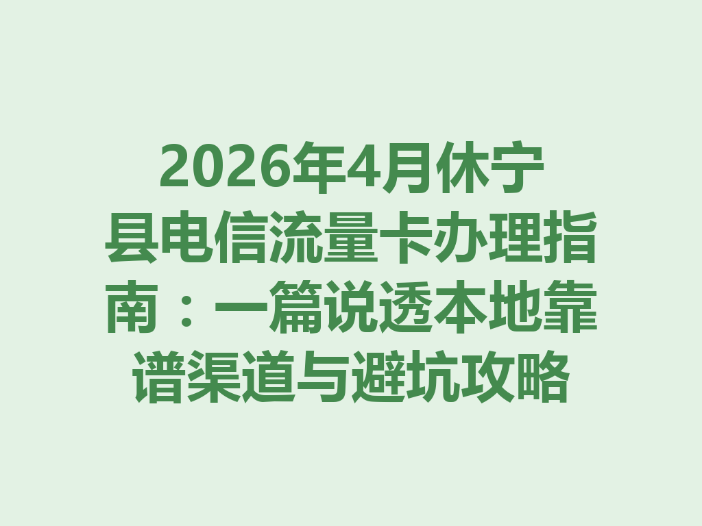 2026年4月休宁县电信流量卡办理指南：一篇说透本地靠谱渠道与避坑攻略