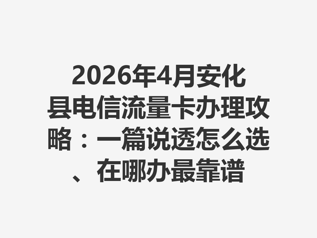 2026年4月安化县电信流量卡办理攻略：一篇说透怎么选、在哪办最靠谱