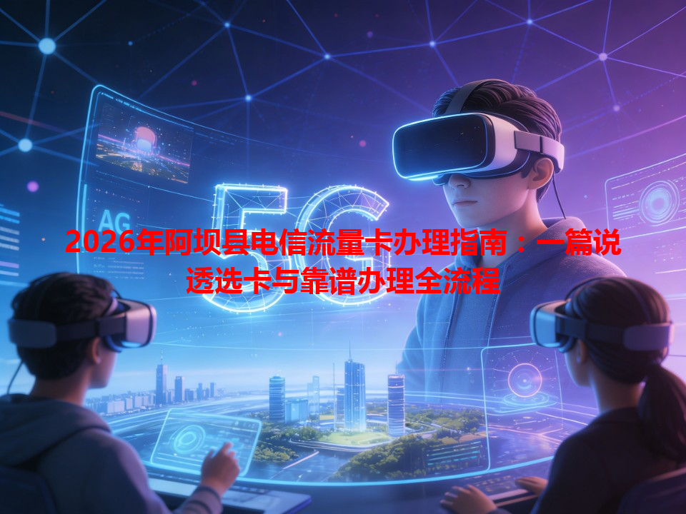2026年阿坝县电信流量卡办理指南：一篇说透选卡与靠谱办理全流程