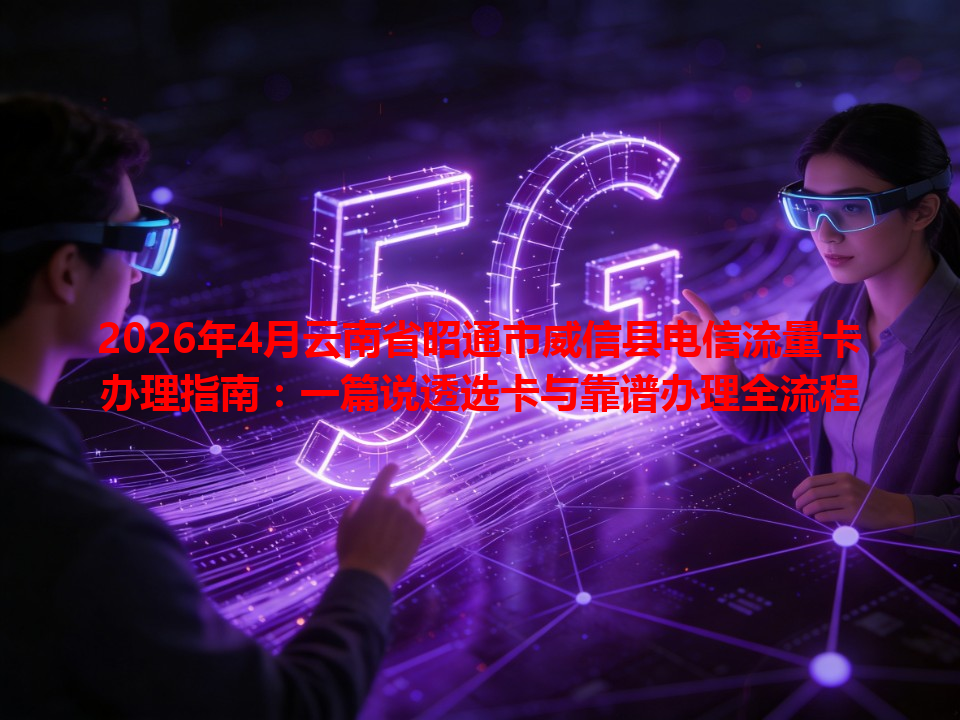 2026年4月云南省昭通市威信县电信流量卡办理指南：一篇说透选卡与靠谱办理全流程
