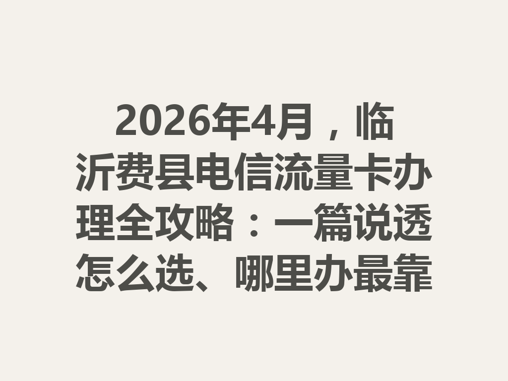 2026年4月，临沂费县电信流量卡办理全攻略：一篇说透怎么选、哪里办最靠谱