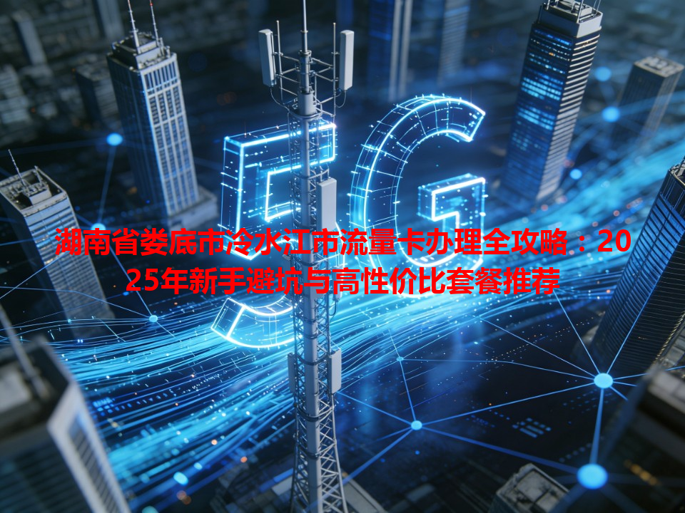 湖南省娄底市冷水江市流量卡办理全攻略：2025年新手避坑与高性价比套餐推荐