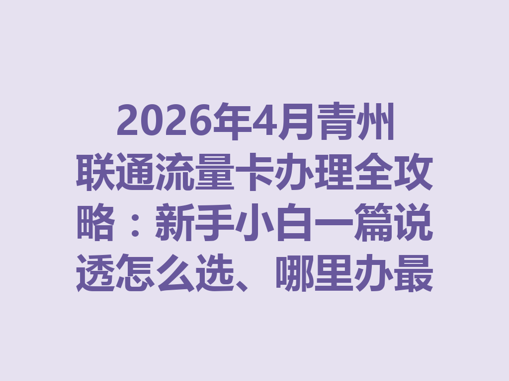 2026年4月青州联通流量卡办理全攻略：新手小白一篇说透怎么选、哪里办最靠谱