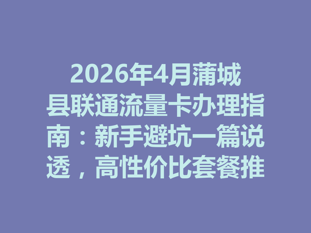 2026年4月蒲城县联通流量卡办理指南：新手避坑一篇说透，高性价比套餐推荐