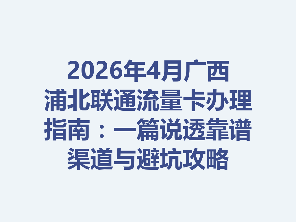 2026年4月广西浦北联通流量卡办理指南：一篇说透靠谱渠道与避坑攻略