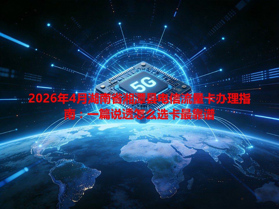 2026年4月湖南省湘潭县电信流量卡办理指南：一篇说透怎么选卡最靠谱