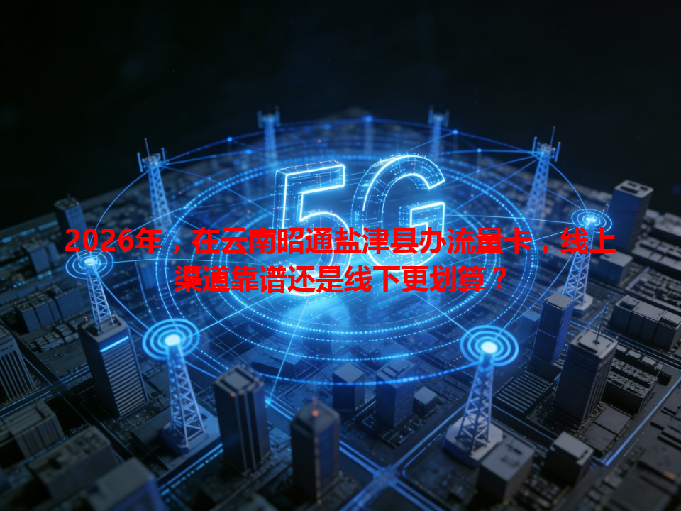 2026年，在云南昭通盐津县办流量卡，线上渠道靠谱还是线下更划算？