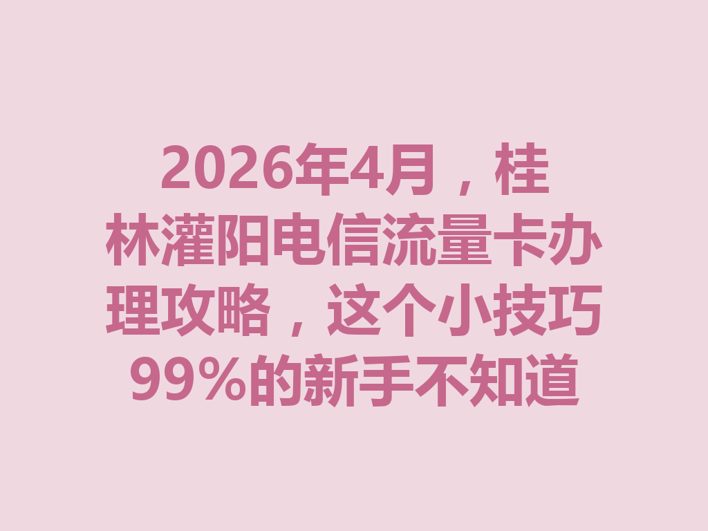 2026年4月，桂林灌阳电信流量卡办理攻略，这个小技巧99%的新手不知道