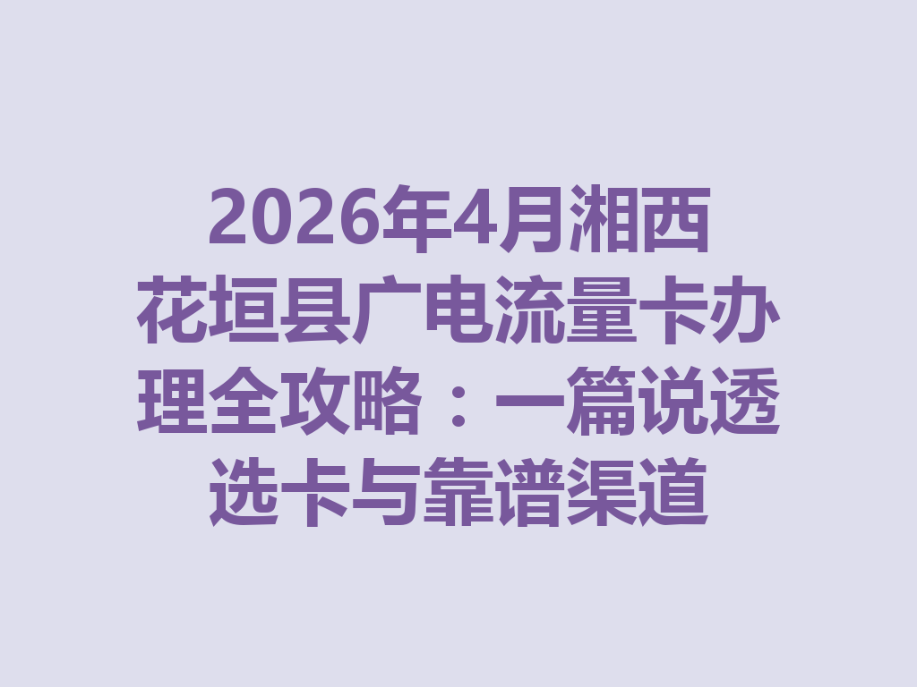 2026年4月湘西花垣县广电流量卡办理全攻略：一篇说透选卡与靠谱渠道