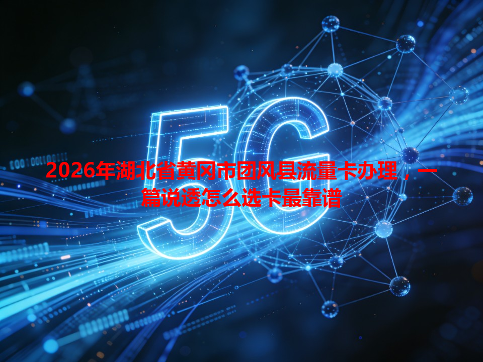 2026年湖北省黄冈市团风县流量卡办理，一篇说透怎么选卡最靠谱