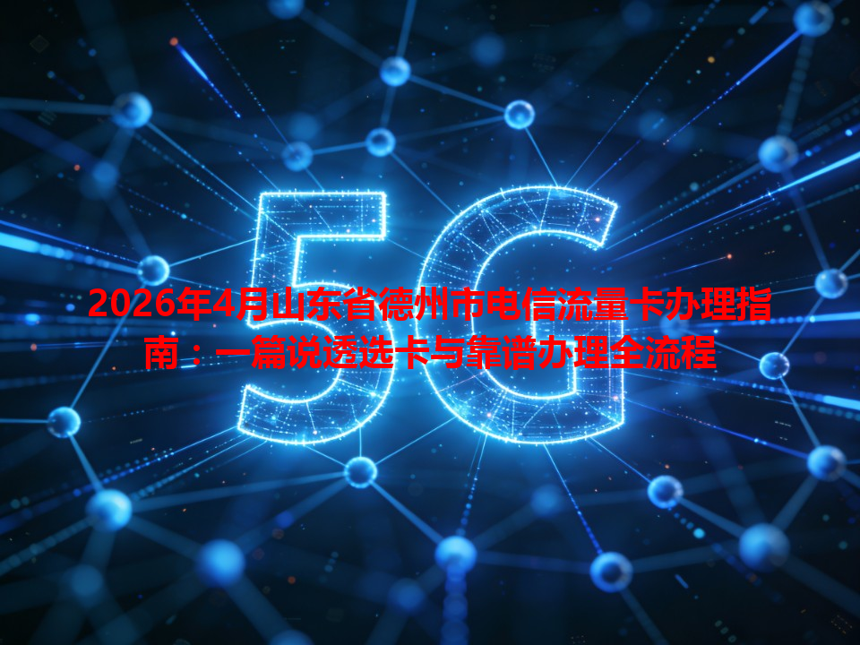 2026年4月山东省德州市电信流量卡办理指南：一篇说透选卡与靠谱办理全流程