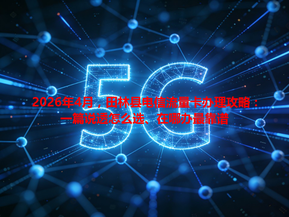 2026年4月，田林县电信流量卡办理攻略：一篇说透怎么选、在哪办最靠谱