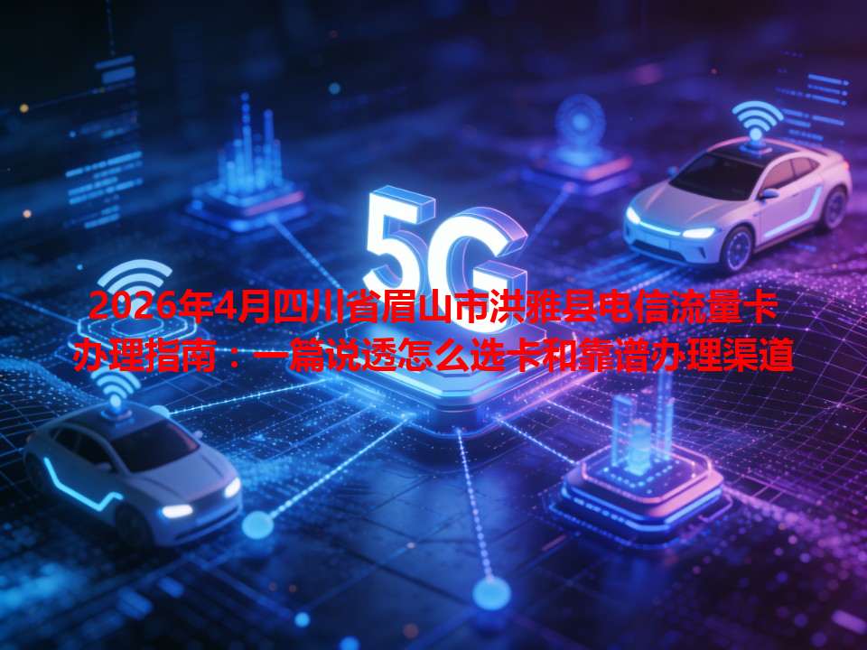2026年4月四川省眉山市洪雅县电信流量卡办理指南：一篇说透怎么选卡和靠谱办理渠道
