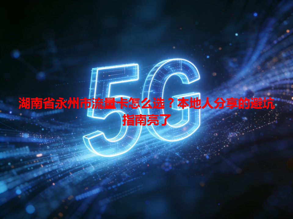 湖南省永州市流量卡怎么选？本地人分享的避坑指南亮了