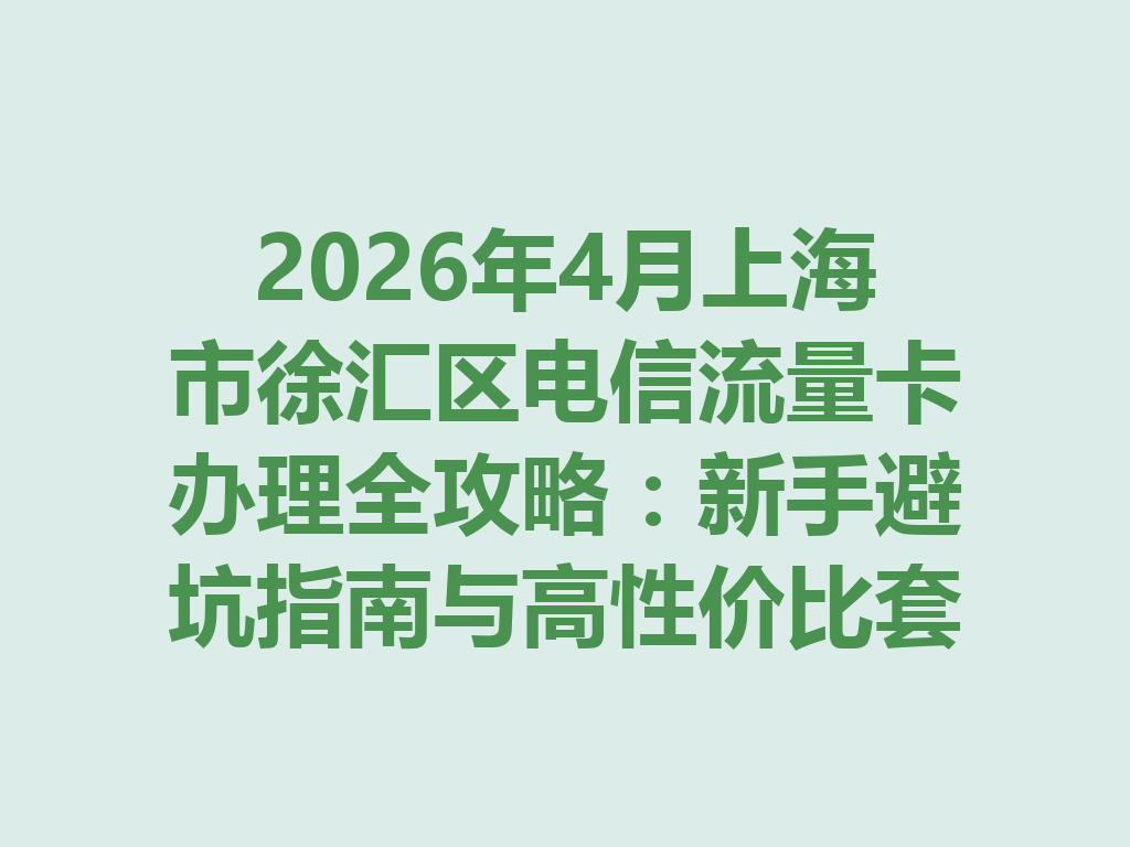 2026年4月上海市徐汇区电信流量卡办理全攻略：新手避坑指南与高性价比套餐推荐