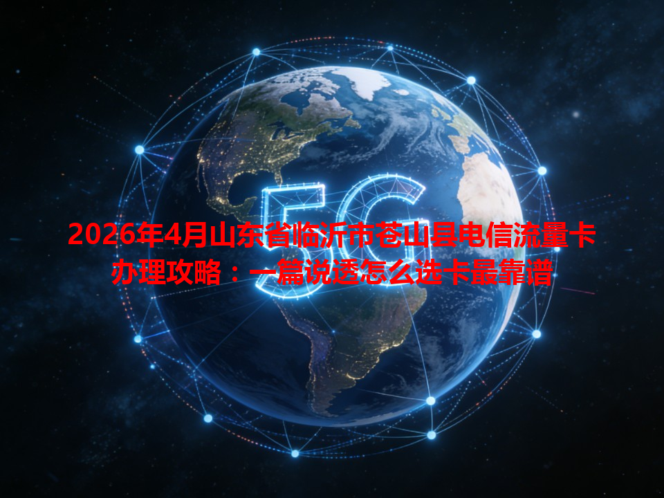 2026年4月山东省临沂市苍山县电信流量卡办理攻略：一篇说透怎么选卡最靠谱