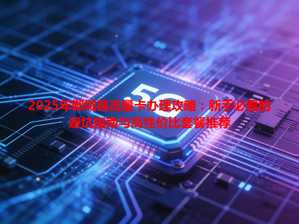 2025年郸城县流量卡办理攻略：新手必看的避坑指南与高性价比套餐推荐