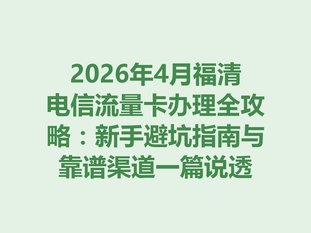 2026年4月福清电信流量卡办理全攻略：新手避坑指南与靠谱渠道一篇说透