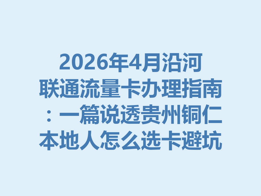 2026年4月沿河联通流量卡办理指南：一篇说透贵州铜仁本地人怎么选卡避坑