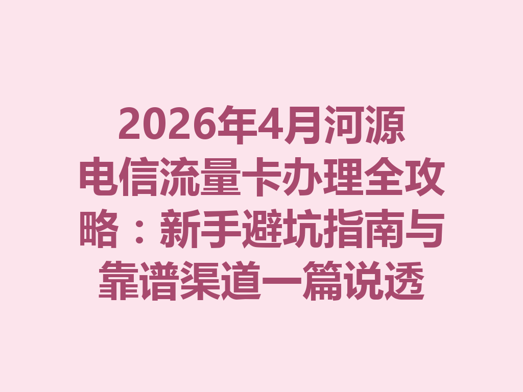 2026年4月河源电信流量卡办理全攻略：新手避坑指南与靠谱渠道一篇说透