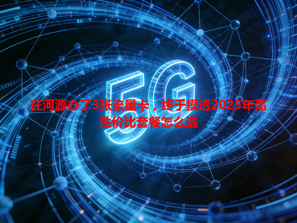 在河源办了3张流量卡，终于摸透2025年高性价比套餐怎么选