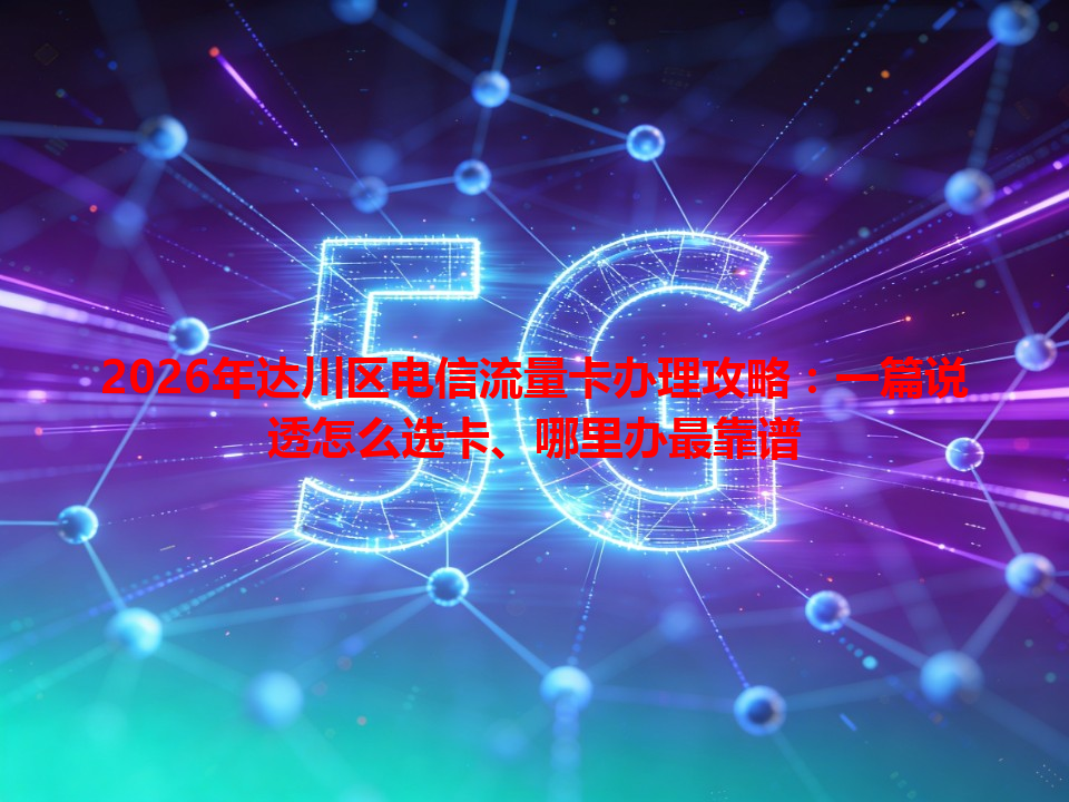 2026年达川区电信流量卡办理攻略：一篇说透怎么选卡、哪里办最靠谱