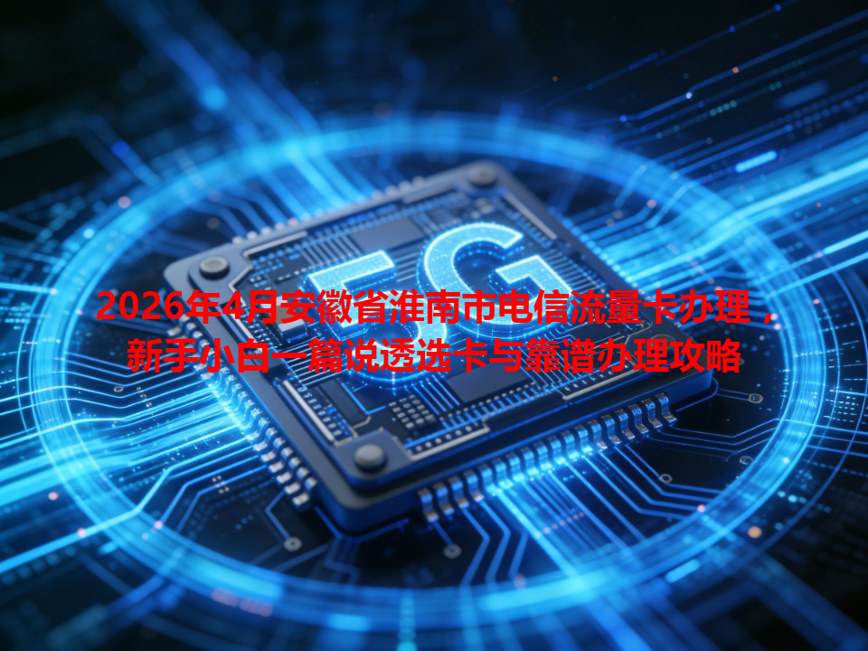 2026年4月安徽省淮南市电信流量卡办理，新手小白一篇说透选卡与靠谱办理攻略