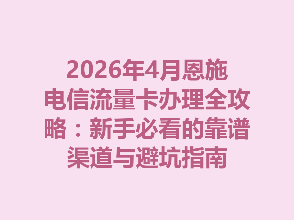 2026年4月恩施电信流量卡办理全攻略：新手必看的靠谱渠道与避坑指南