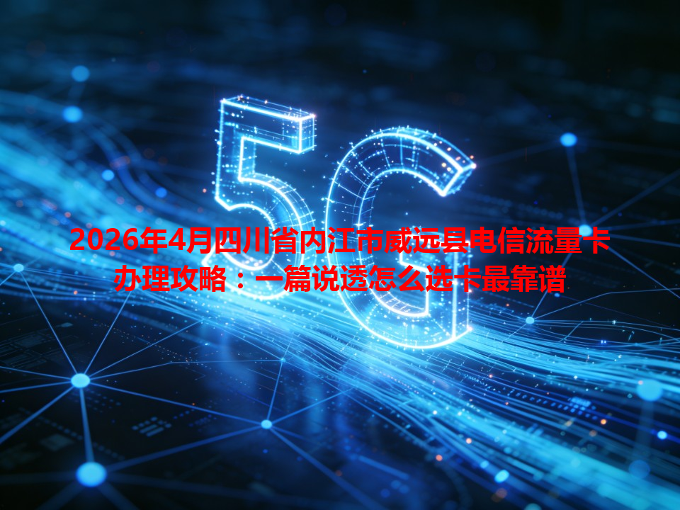 2026年4月四川省内江市威远县电信流量卡办理攻略：一篇说透怎么选卡最靠谱