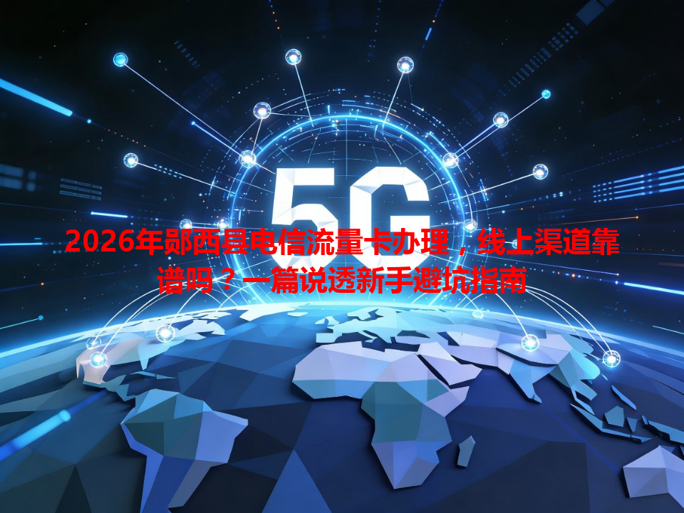 2026年郧西县电信流量卡办理，线上渠道靠谱吗？一篇说透新手避坑指南