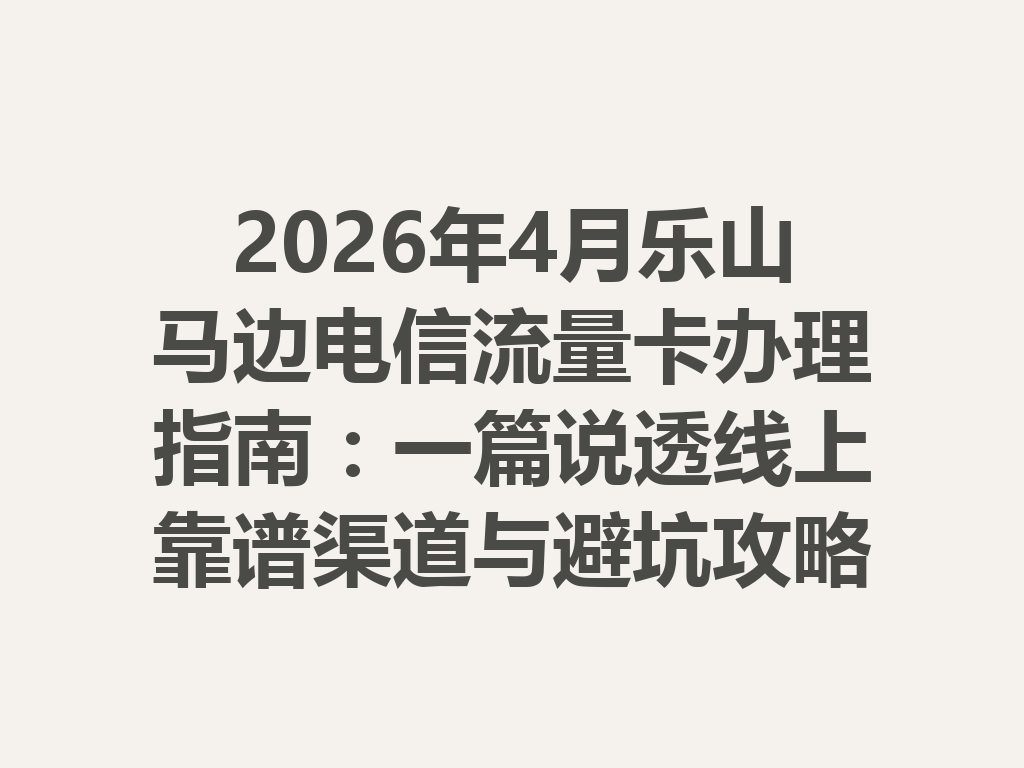 2026年4月乐山马边电信流量卡办理指南：一篇说透线上靠谱渠道与避坑攻略