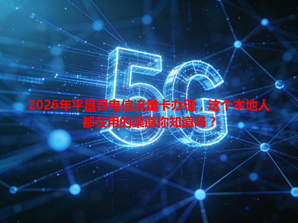 2026年平昌县电信流量卡办理，这个本地人都在用的渠道你知道吗？
