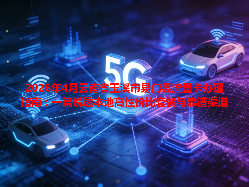 2026年4月云南省玉溪市易门县流量卡办理指南：一篇说透本地高性价比套餐与靠谱渠道