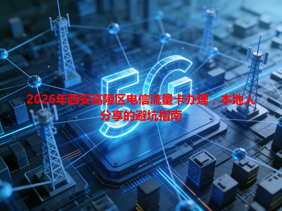 2026年西安高陵区电信流量卡办理，本地人分享的避坑指南