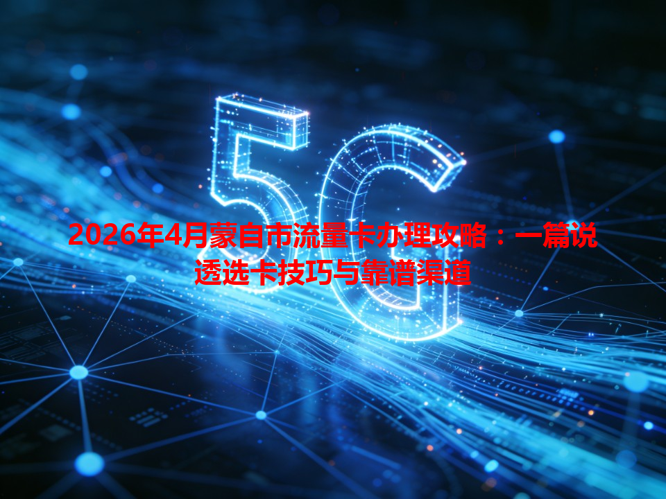 2026年4月蒙自市流量卡办理攻略：一篇说透选卡技巧与靠谱渠道